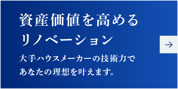 資産価値を高めるリノベーション
      大手ハウスメーカーの技術力であなたの理想を叶えます。